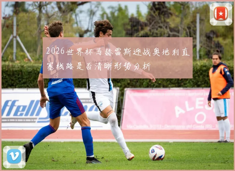 2026世界杯马赫雷斯迎战奥地利直塞线路是否清晰形势分析