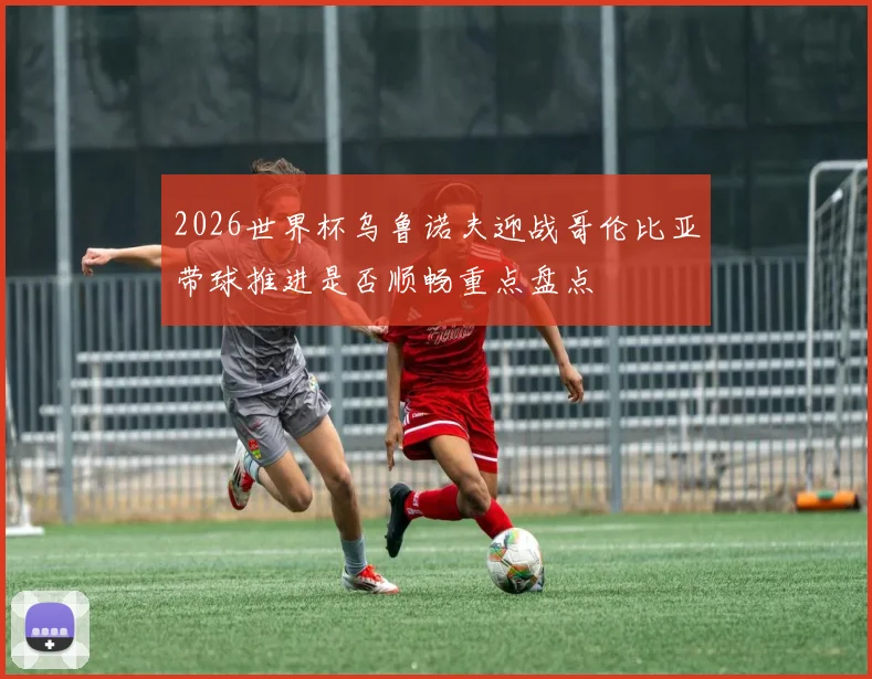 2026世界杯乌鲁诺夫迎战哥伦比亚带球推进是否顺畅重点盘点